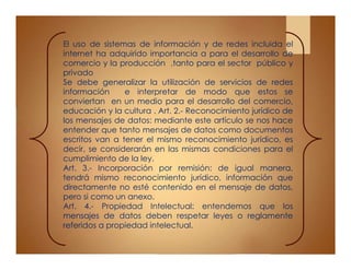 El uso de sistemas de información y de redes incluida el
internet ha adquirido importancia a para el desarrollo de
comercio y la producción ,tanto para el sector público y
privado
Se debe generalizar la utilización de servicios de redes
información e interpretar de modo que estos se
conviertan en un medio para el desarrollo del comercio,
educación y la cultura . Art. 2.- Reconocimiento jurídico de
los mensajes de datos: mediante este artículo se nos hace
entender que tanto mensajes de datos como documentos
escritos van a tener el mismo reconocimiento jurídico, es
decir, se considerarán en las mismas condiciones para el
cumplimiento de la ley.
Art. 3.- Incorporación por remisión: de igual manera,
tendrá mismo reconocimiento jurídico, información que
directamente no esté contenido en el mensaje de datos,
pero si como un anexo.
Art. 4.- Propiedad Intelectual: entendemos que los
mensajes de datos deben respetar leyes o reglamente
referidos a propiedad intelectual.
 