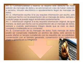 Art. 5.- Confidencialidad y reserva: se respeta este derecho en toda
edición de mensajes de datos y se sancionará en caso de haber violación
a secretos, intrusión electrónica o apoderamiento ilegal de mensajes de
datos.
Art. 6.- Información escrita: Si la Ley requiere información por escrito, esto
se dará por hecho con la presentación de un mensaje de datos, siempre y
cuando luego se pueda seguir revisándolo posteriormente.
Art. 7.- Información original: Si la ley requiere información original, de igual
manera, se dará por hecho con la presentación de un mensaje de datos,
siempre y cuando, permanezca íntegro desde que se creó, es decir,
completo e inalterable en su contenido.
Art. 8.- Conservación de los mensajes de datos: Todo mensaje de datos
podrá ser conservado mediante un archivo de datos, este servicio lo
puede ofertar un tercero cumpliendo con los requisitos de: accesibilidad,
conservación con el formato generado, conservación para determinar
origen y garantía en su integridad
Art. 5.- Confidencialidad y reserva: se respeta este derecho en toda
edición de mensajes de datos y se sancionará en caso de haber violación
a secretos, intrusión electrónica o apoderamiento ilegal de mensajes de
datos.
Art. 6.- Información escrita: Si la Ley requiere información por escrito, esto
se dará por hecho con la presentación de un mensaje de datos, siempre y
cuando luego se pueda seguir revisándolo posteriormente.
Art. 7.- Información original: Si la ley requiere información original, de igual
manera, se dará por hecho con la presentación de un mensaje de datos,
siempre y cuando, permanezca íntegro desde que se creó, es decir,
completo e inalterable en su contenido.
Art. 8.- Conservación de los mensajes de datos: Todo mensaje de datos
podrá ser conservado mediante un archivo de datos, este servicio lo
puede ofertar un tercero cumpliendo con los requisitos de: accesibilidad,
conservación con el formato generado, conservación para determinar
origen y garantía en su integridad
 