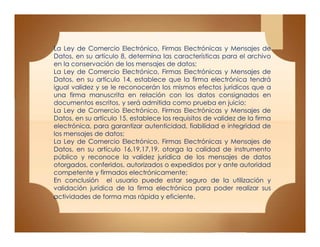 La Ley de Comercio Electrónico, Firmas Electrónicas y Mensajes de
Datos, en su artículo 8, determina las características para el archivo
en la conservación de los mensajes de datos;
La Ley de Comercio Electrónico, Firmas Electrónicas y Mensajes de
Datos, en su artículo 14, establece que la firma electrónica tendrá
igual validez y se le reconocerán los mismos efectos jurídicos que a
una firma manuscrita en relación con los datos consignados en
documentos escritos, y será admitida como prueba en juicio;
La Ley de Comercio Electrónico, Firmas Electrónicas y Mensajes de
Datos, en su artículo 15, establece los requisitos de validez de la firma
electrónica, para garantizar autenticidad, fiabilidad e integridad de
los mensajes de datos;
La Ley de Comercio Electrónico, Firmas Electrónicas y Mensajes de
Datos, en su artículo 16,19,17,19, otorga la calidad de instrumento
público y reconoce la validez jurídica de los mensajes de datos
otorgados, conferidos, autorizados o expedidos por y ante autoridad
competente y firmados electrónicamente;
En conclusión el usuario puede estar seguro de la utilización y
validación jurídica de la firma electrónica para poder realizar sus
actividades de forma mas rápida y eficiente.
La Ley de Comercio Electrónico, Firmas Electrónicas y Mensajes de
Datos, en su artículo 8, determina las características para el archivo
en la conservación de los mensajes de datos;
La Ley de Comercio Electrónico, Firmas Electrónicas y Mensajes de
Datos, en su artículo 14, establece que la firma electrónica tendrá
igual validez y se le reconocerán los mismos efectos jurídicos que a
una firma manuscrita en relación con los datos consignados en
documentos escritos, y será admitida como prueba en juicio;
La Ley de Comercio Electrónico, Firmas Electrónicas y Mensajes de
Datos, en su artículo 15, establece los requisitos de validez de la firma
electrónica, para garantizar autenticidad, fiabilidad e integridad de
los mensajes de datos;
La Ley de Comercio Electrónico, Firmas Electrónicas y Mensajes de
Datos, en su artículo 16,19,17,19, otorga la calidad de instrumento
público y reconoce la validez jurídica de los mensajes de datos
otorgados, conferidos, autorizados o expedidos por y ante autoridad
competente y firmados electrónicamente;
En conclusión el usuario puede estar seguro de la utilización y
validación jurídica de la firma electrónica para poder realizar sus
actividades de forma mas rápida y eficiente.
 