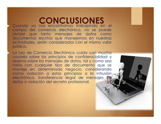 CONCLUSIONES Cuando ya nos encontramos trabajando en el
campo del comercio electrónico, no se puede
olvidar que tanto mensajes de datos como
documentos escritos que manejemos en nuestras
actividades, serán considerados con el mismo valor
jurídico.
 La Ley de Comercio Electrónico cuida con mucha
cautela sobre los principios de confidencialidad y
reserva sobre los mensajes de datos, tal y como sea
haría con cualquier tipo de documento que se
maneje en determinado negocio, considerando
como violación a estos principios a la intrusión
electrónica, transferencia ilegal de mensajes de
datos o violación del secreto profesional.
 