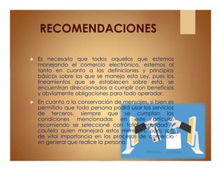 RECOMENDACIONES
 Es necesario que todos aquellos que estemos
manejando el comercio electrónico, estemos al
tanto en cuanto a las definiciones y principios
básicos sobre los que se maneja esta Ley, pues los
lineamientos que se establecen sobre esta, se
encuentran direccionados a cumplir con beneficios
y obviamente obligaciones para todo operador.
 En cuanto a la conservación de mensajes, si bien es
permitido que toda persona podrá usar los servicios
de terceros, siempre que se cumplan las
condiciones mencionadas en este artículo,
recomiendo se seleccioné con total seguridad y
cautela quien manejará estos mensajes, pues son
de vital importancia en los procesos de comercio
en general que realice la persona.
 