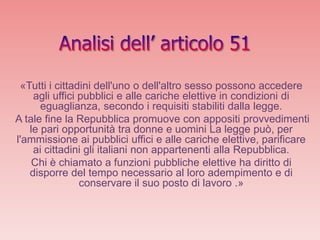 «Tutti i cittadini dell'uno o dell'altro sesso possono accedere
    agli uffici pubblici e alle cariche elettive in condizioni di
      eguaglianza, secondo i requisiti stabiliti dalla legge.
A tale fine la Repubblica promuove con appositi provvedimenti
   le pari opportunità tra donne e uomini La legge può, per
l'ammissione ai pubblici uffici e alle cariche elettive, parificare
    ai cittadini gli italiani non appartenenti alla Repubblica.
    Chi è chiamato a funzioni pubbliche elettive ha diritto di
   disporre del tempo necessario al loro adempimento e di
                conservare il suo posto di lavoro .»
 