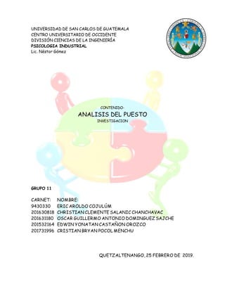 UNIVERSIDAD DE SAN CARLOS DE GUATEMALA
CENTRO UNIVERSITARIO DE OCCIDENTE
DIVISIÓN CIENCIAS DE LA INGENIERÍA
PSICOLOGIA INDUSTRIAL
Lic. Néstor Gómez
CONTENIDO-
ANALISIS DEL PUESTO
INVESTIGACION
GRUPO 11
CARNET: NOMBRE:
9430330 ERIC AROLDO COJULÚM
201630818 CHRISTIAN CLEMENTE SALANIC CHANCHAVAC
201631180 OSCAR GUILLERMO ANTONIO DOMINGUEZ SAJCHE
201532164 EDWIN YONATAN CASTAÑON OROZCO
201731996 CRISTIAN BRYAN POCOL MENCHU
QUETZALTENANGO, 25 FEBRERO DE 2019.
 
