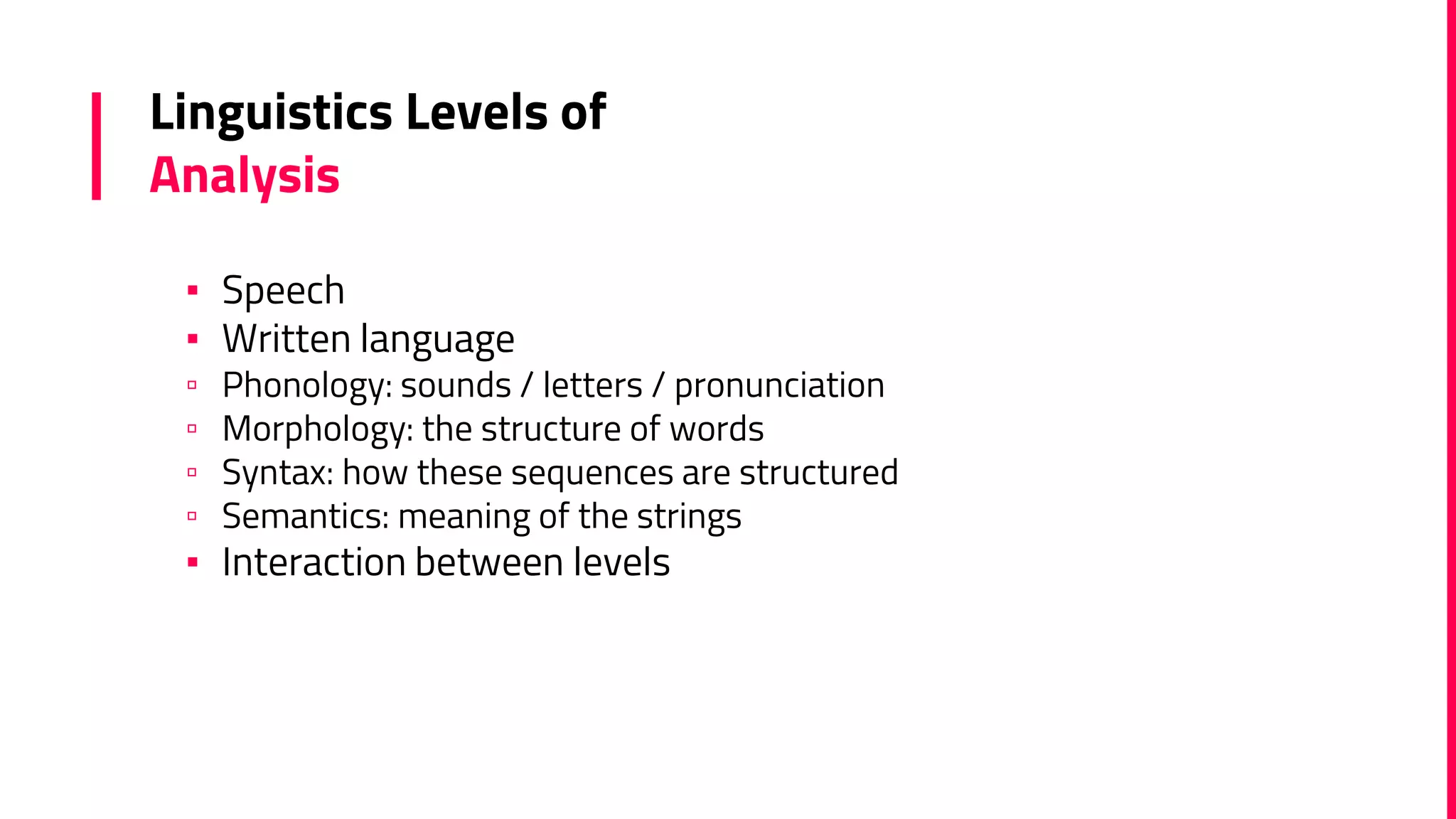 Linguistics Levels of
Analysis
▪ Speech
▪ Written language
▫ Phonology: sounds / letters / pronunciation
▫ Morphology: the structure of words
▫ Syntax: how these sequences are structured
▫ Semantics: meaning of the strings
▪ Interaction between levels
 