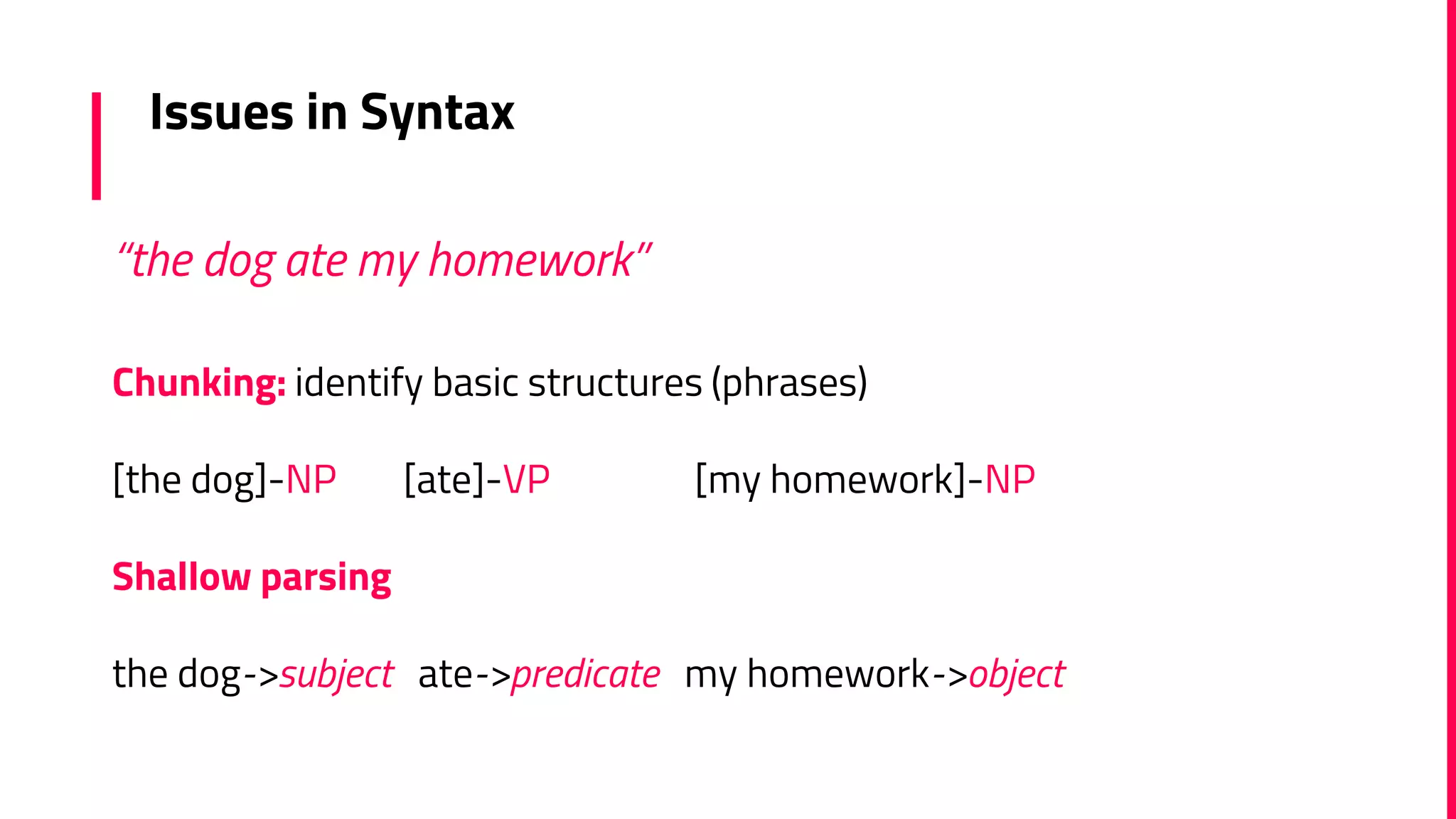 Issues in Syntax
Chunking: identify basic structures (phrases)
[the dog]-NP [ate]-VP [my homework]-NP
Shallow parsing
the dog->subject ate->predicate my homework->object
“the dog ate my homework”
 