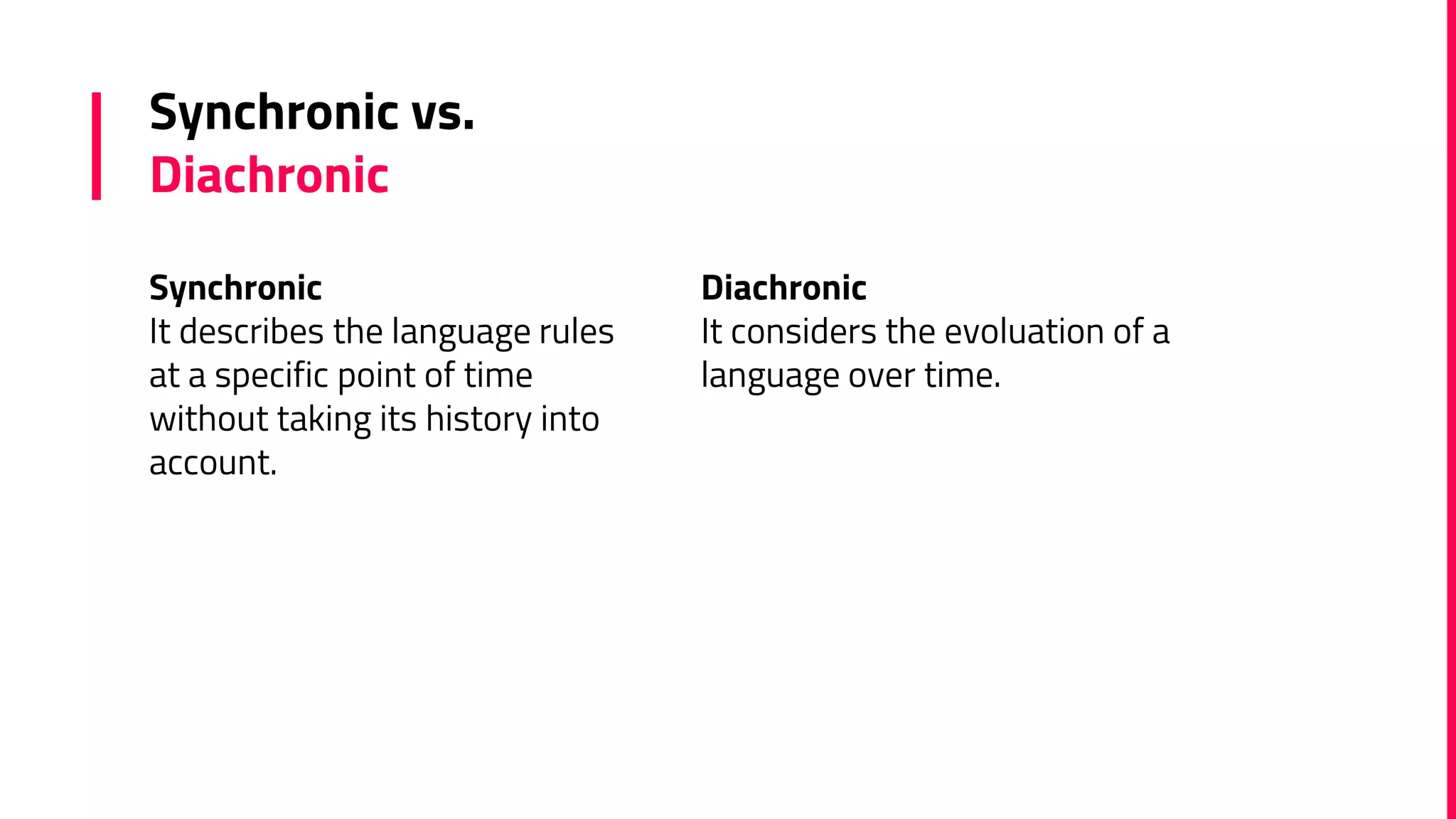 Synchronic
It describes the language rules
at a specific point of time
without taking its history into
account.
Synchronic vs.
Diachronic
Diachronic
It considers the evoluation of a
language over time.
 