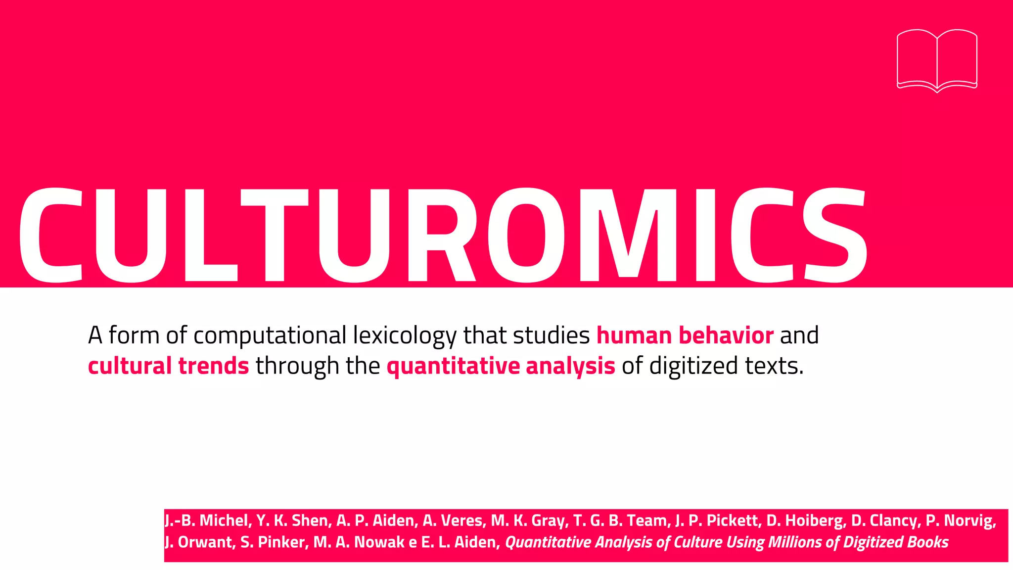 CULTUROMICSA form of computational lexicology that studies human behavior and
cultural trends through the quantitative analysis of digitized texts.
J.-B. Michel, Y. K. Shen, A. P. Aiden, A. Veres, M. K. Gray, T. G. B. Team, J. P. Pickett, D. Hoiberg, D. Clancy, P. Norvig,
J. Orwant, S. Pinker, M. A. Nowak e E. L. Aiden, Quantitative Analysis of Culture Using Millions of Digitized Books
 
