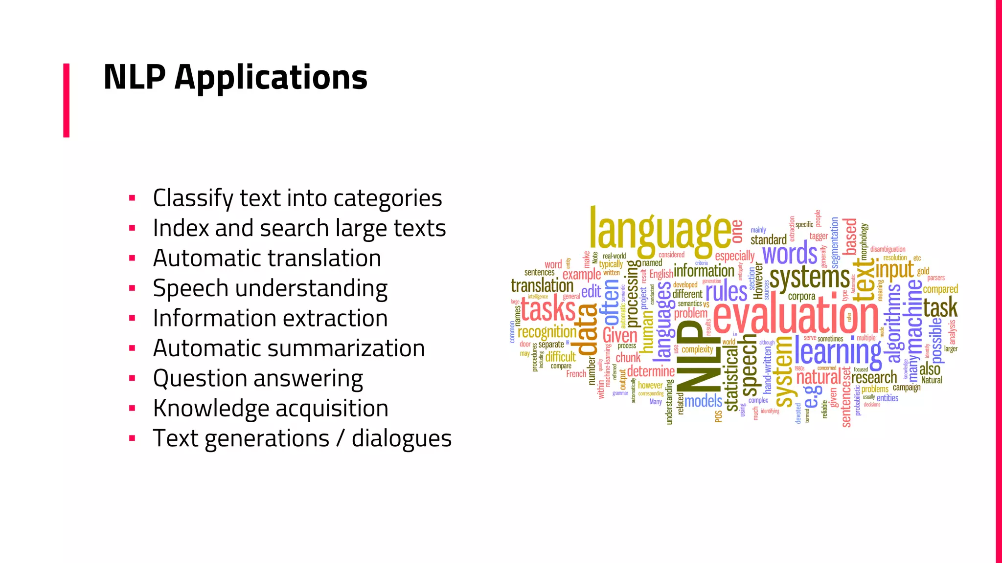 NLP Applications
▪ Classify text into categories
▪ Index and search large texts
▪ Automatic translation
▪ Speech understanding
▪ Information extraction
▪ Automatic summarization
▪ Question answering
▪ Knowledge acquisition
▪ Text generations / dialogues
 