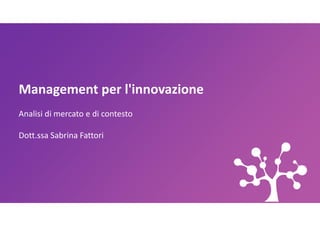 Management per l'innovazione
Analisi di mercato e di contesto
Analisi di mercato e di contesto
Dott.ssa Sabrina Fattori
 
