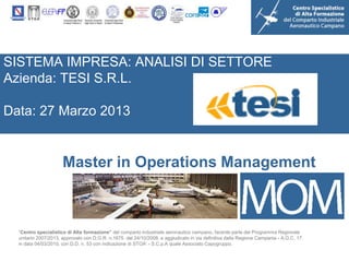 SISTEMA IMPRESA: ANALISI DI SETTORE
Azienda: TESI S.R.L.

Data: 27 Marzo 2013


                      Master in Operations Management



  “Centro specialistico di Alta formazione” del comparto industriale aeronautico campano, facente parte del Programma Regionale
  unitario 2007/2013, approvato con D.G.R. n.1675 del 24/10/2008, e aggiudicato in via definitiva dalla Regione Campania - A.G.C. 17,
  in data 04/03/2010, con D.D. n. 53 con indicazione di STOA’ - S.C.p.A quale Associato Capogruppo.
 