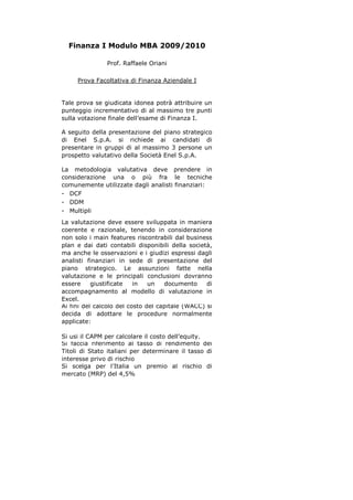 Finanza I Modulo MBA 2009/2010
Prof. Raffaele Oriani
Prova Facoltativa di Finanza Aziendale I
Tale prova se giudicata idonea potrà attribuire un
punteggio incrementativo di al massimo tre punti
sulla votazione finale dell’esame di Finanza I.
A seguito della presentazione del piano strategico
di Enel S.p.A. si richiede ai candidati di
presentare in gruppi di al massimo 3 persone un
prospetto valutativo della Società Enel S.p.A.
La metodologia valutativa deve prendere in
considerazione una o più fra le tecniche
comunemente utilizzate dagli analisti finanziari:
- DCF
- DDM
- Multipli
La valutazione deve essere sviluppata in maniera
coerente e razionale, tenendo in considerazione
non solo i main features riscontrabili dal business
plan e dai dati contabili disponibili della società,
ma anche le osservazioni e i giudizi espressi dagli
analisti finanziari in sede di presentazione del
piano strategico. Le assunzioni fatte nella
valutazione e le principali conclusioni dovranno
essere
giustificate
in
un
documento
di
accompagnamento al modello di valutazione in
Excel.
Ai fini del calcolo del costo del capitale (WACC) si
decida di adottare le procedure normalmente
applicate:
Si usi il CAPM per calcolare il costo dell’equity.
Si faccia riferimento al tasso di rendimento dei
Titoli di Stato italiani per determinare il tasso di
interesse privo di rischio
Si scelga per l’Italia un premio al rischio di
mercato (MRP) del 4,5%

 