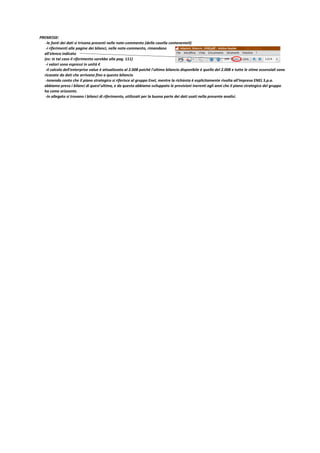 PREMESSE:
-le fonti dei dati si trivano presenti nelle note-commento (della casella contenenteli)
-i riferimenti alle pagine dei bilanci, nelle note-commento, rimandano
all'elenco indicato
(es: in tal caso il riferimento sarebbe alla pag. 111)
-i valori sono espressi in unità €
-il calcolo dell'enterprise value è attualizzato al 2.008 poiché l'ultimo bilancio disponibile è quello del 2.008 e tutte le stime essenziali sono
ricavate da dati che arrivano fino a questo bilancio
-tenendo conto che il piano strategico si riferisce al gruppo Enel, mentre la richiesta è esplicitamente rivolta all'impresa ENEL S.p.a.
abbiamo preso i bilanci di quest'ultima, e da questa abbiamo sviluppato le previsioni inerenti agli anni che il piano strategico del gruppo
ha come orizzonte.
-In allegato si trovano i bilanci di riferimento, utilizzati per la buona parte dei dati usati nella presente analisi.

 