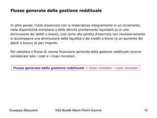 IISS Boselli Alberti Pertini Savona 10
Flusso generato dalla gestione reddituale
In altre parole, l’utile d’esercizio non si materializza integralmente in un incremento
nella disponibilità monetaria o delle attività prontamente liquidabili (o in una
diminuzione dei debiti a breve), così come alla perdita d’esercizio non necessariamente
si accompagna una diminuzione della liquidità o dei crediti a breve (o un aumento dei
debiti a breve) di pari importo.
Per calcolare il flusso di risorse finanziarie generato dalla gestione reddituale occorre
considerare solo i costi e i ricavi monetari.
Flusso generato dalla gestione reddituale = ricavi monetari – costi monetari
Giuseppe Albezzano
 