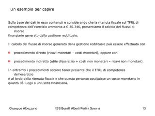 IISS Boselli Alberti Pertini Savona 13
Sulla base dei dati in esso contenuti e considerando che la ritenuta fiscale sul TFRL di
competenza dell’esercizio ammonta a € 30.346, presentiamo il calcolo del flusso di
risorse
finanziarie generato dalla gestione reddituale.
Il calcolo del flusso di risorse generato dalla gestione reddituale può essere effettuato con
procedimento diretto (ricavi monetari – costi monetari), oppure con
procedimento indiretto (utile d’esercizio + costi non monetari – ricavi non monetari).
In entrambi i procedimenti occorre tener presente che il TFRL di competenza
dell’esercizio
è al lordo della ritenuta fiscale e che questa pertanto costituisce un costo monetario in
quanto dà luogo a un’uscita finanziaria.
Un esempio per capire
Giuseppe Albezzano
 