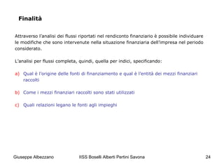 IISS Boselli Alberti Pertini Savona 24
Finalità
Attraverso l’analisi dei flussi riportati nel rendiconto finanziario è possibile individuare
le modifiche che sono intervenute nella situazione finanziaria dell’impresa nel periodo
considerato.
L’analisi per flussi completa, quindi, quella per indici, specificando:
a) Qual è l’origine delle fonti di finanziamento e qual è l’entità dei mezzi finanziari
raccolti
b) Come i mezzi finanziari raccolti sono stati utilizzati
c) Quali relazioni legano le fonti agli impieghi
Giuseppe Albezzano
 