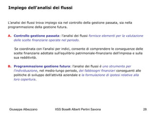 IISS Boselli Alberti Pertini Savona 28
Impiego dell’analisi dei flussi
L’analisi dei flussi trova impiego sia nel controllo della gestione passata, sia nella
programmazione della gestione futura.
A. Controllo gestione passata: l’analisi dei flussi fornisce elementi per la valutazione
delle scelte finanziarie operate nel periodo.
Se coordinata con l’analisi per indici, consente di comprendere le conseguenze delle
scelte finanziarie adottate sull’equilibrio patrimoniale-finanziario dell’impresa e sulla
sua redditività.
B. Programmazione gestione futura: l’analisi dei flussi è uno strumento per
l’individuazione, nel medio-lungo periodo, dei fabbisogni finanziari conseguenti alle
politiche di sviluppo dell’attività aziendale e la formulazione di ipotesi relative alla
loro copertura.
Giuseppe Albezzano
 