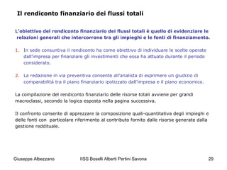 IISS Boselli Alberti Pertini Savona 29
Il rendiconto finanziario dei flussi totali
L’obiettivo del rendiconto finanziario dei flussi totali è quello di evidenziare le
relazioni generali che intercorrono tra gli impieghi e le fonti di finanziamento.
1. In sede consuntiva il rendiconto ha come obiettivo di individuare le scelte operate
dall’impresa per finanziare gli investimenti che essa ha attuato durante il periodo
considerato.
2. La redazione in via preventiva consente all’analista di esprimere un giudizio di
comparabilità tra il piano finanziario ipotizzato dall’impresa e il piano economico.
La compilazione del rendiconto finanziario delle risorse totali avviene per grandi
macroclassi, secondo la logica esposta nella pagina successiva.
Il confronto consente di apprezzare la composizione quali-quantitativa degli impieghi e
delle fonti con particolare riferimento al contributo fornito dalle risorse generate dalla
gestione reddituale.
Giuseppe Albezzano
 