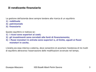 IISS Boselli Alberti Pertini Savona 3
Il rendiconto finanziario
La gestione dell’azienda deve sempre tendere alla ricerca di un equilibrio
1) reddituale
2) patrimoniale
3) finanziario
Questo equilibrio si realizza se:
1) i ricavi sono superiori ai costi;
2) gli investimenti sono correlati alle fonti di finanziamento;
3) i flussi monetari in entrata sono superiori o, al limite, uguali ai flussi
monetari in uscita.
L’analisi,sia essa interna o esterna, deve consentire di accertare l’esistenza di tre livelli
di equilibrio attraverso l’osservazione delle modificazioni avvenute nel tempo.
Giuseppe Albezzano
 
