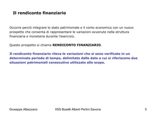 IISS Boselli Alberti Pertini Savona 5
Occorre perciò integrare lo stato patrimoniale e il conto economico con un nuovo
prospetto che consenta di rappresentare le variazioni avvenute nella struttura
finanziaria e monetaria durante l’esercizio.
Questo prospetto si chiama RENDICONTO FINANZIARIO.
Il rendiconto finanziario rileva le variazioni che si sono verificate in un
determinato periodo di tempo, delimitato dalle date a cui si riferiscono due
situazioni patrimoniali consecutive utilizzato allo scopo.
Il rendiconto finanziario
Giuseppe Albezzano
 