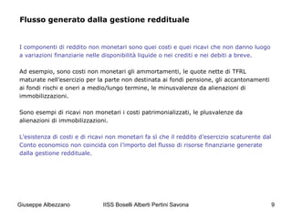 IISS Boselli Alberti Pertini Savona 9
Flusso generato dalla gestione reddituale
I componenti di reddito non monetari sono quei costi e quei ricavi che non danno luogo
a variazioni finanziarie nelle disponibilità liquide o nei crediti e nei debiti a breve.
Ad esempio, sono costi non monetari gli ammortamenti, le quote nette di TFRL
maturate nell’esercizio per la parte non destinata ai fondi pensione, gli accantonamenti
ai fondi rischi e oneri a medio/lungo termine, le minusvalenze da alienazioni di
immobilizzazioni.
Sono esempi di ricavi non monetari i costi patrimonializzati, le plusvalenze da
alienazioni di immobilizzazioni.
L’esistenza di costi e di ricavi non monetari fa sì che il reddito d’esercizio scaturente dal
Conto economico non coincida con l’importo del flusso di risorse finanziarie generate
dalla gestione reddituale.
Giuseppe Albezzano
 