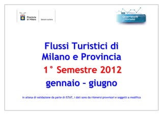 Flussi Turistici di
                Milano e Provincia
                1° Semestre 2012
                 gennaio – giugno
in attesa di validazione da parte di ISTAT, i dati sono da ritenersi provvisori e soggetti a modifica
 