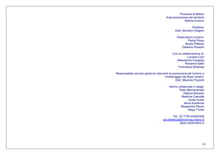 14
Provincia di Milano
Area promozione del territorio
Settore turismo
Direttore:
Dott. Giovanni Giagoni
Osservatorio turismo:
Paola Pilosu
Nicola Pellicari
Caterina Rossoni
Con la collaborazione di:
Luciana Cipri
Alessandra Costarpa
Rosanna Gallo
Francesca Serlenga
Responsabile servizio gestione interventi di promozione del turismo e
monitoraggio dei flussi turistici:
Dott. Maurizio Pezzotti
Hanno collaborato in stage:
Fabio Bernardinello
Debora Bresolin
Beatrice Cascella
Giulia Guido
Ilieva Kazakova
Alessandra Pavan
Diego Troise
Tel.: 02 7740 4304/4308
iat.statistica@provincia.milano.it
www.visitamilano.it
 
