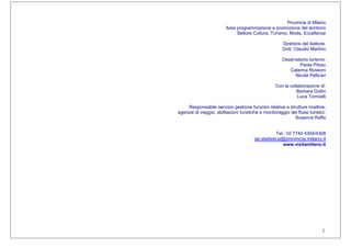 1
Provincia di Milano
Area programmazione e promozione del territorio
Settore Cultura, Turismo, Moda, Eccellenze
Direttore del Settore:
Dott. Claudio Martino
Osservatorio turismo:
Paola Pilosu
Caterina Rossoni
Nicola Pellicari
Con la collaborazione di:
Barbara Golini
Luca Torricelli
Responsabile servizio gestione funzioni relative a strutture ricettive,
agenzie di viaggio, abilitazioni turistiche e monitoraggio dei flussi turistici:
Susanna Raffa
Tel.: 02 7740 4304/4308
iat.statistica@provincia.milano.it
www.visitamilano.it
 