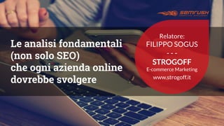 Le analisi fondamentali
(non solo SEO)
che ogni azienda online
dovrebbe svolgere
Relatore:
FILIPPO SOGUS
- - -
STROGOFF
E-commerce Marketing
www.strogoff.it
 