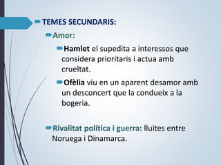 TEMES SECUNDARIS:
Amor:
Hamlet el supedita a interessos que
considera prioritaris i actua amb
crueltat.
Ofèlia viu en un aparent desamor amb
un desconcert que la condueix a la
bogeria.
Rivalitat política i guerra: lluites entre
Noruega i Dinamarca.
 