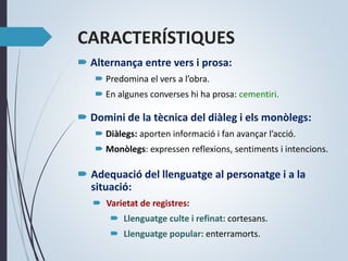 CARACTERÍSTIQUES
 Alternança entre vers i prosa:
 Predomina el vers a l’obra.
 En algunes converses hi ha prosa: cementiri.
 Domini de la tècnica del diàleg i els monòlegs:
 Diàlegs: aporten informació i fan avançar l’acció.
 Monòlegs: expressen reflexions, sentiments i intencions.
 Adequació del llenguatge al personatge i a la
situació:
 Varietat de registres:
 Llenguatge culte i refinat: cortesans.
 Llenguatge popular: enterramorts.
 