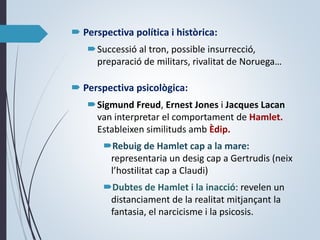  Perspectiva política i històrica:
Successió al tron, possible insurrecció,
preparació de militars, rivalitat de Noruega…
 Perspectiva psicològica:
Sigmund Freud, Ernest Jones i Jacques Lacan
van interpretar el comportament de Hamlet.
Estableixen similituds amb Èdip.
Rebuig de Hamlet cap a la mare:
representaria un desig cap a Gertrudis (neix
l’hostilitat cap a Claudi)
Dubtes de Hamlet i la inacció: revelen un
distanciament de la realitat mitjançant la
fantasia, el narcicisme i la psicosis.
 