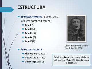 ESTRUCTURA
 Estructura externa: 5 actes amb
diferent nombre d’escenes.
 Acte I (5)
 Acte II (2)
 Acte III (4)
 Acte IV (7)
 Acte V (2)
 Estructura interna:
 Plantejament: Acte I
 Nus: Actes II, III, IV)
 Desenllaç: Acte V).
Cal dir que l’Acte II porta cap al clímax
del conflicte (Acte III) i l’Acte IV porta
al desenllaç.
L’actor italià Ermete Zacconi
fent de Hamlet (1910).
 