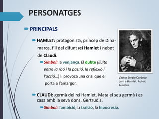 PERSONATGES
PRINCIPALS
HAMLET: protagonista, príncep de Dina-
marca, fill del difunt rei Hamlet i nebot
de Claudi.
Símbol: la venjança. El dubte (lluita
entre la raó i la passió, la reflexió i
l’acció…) li provoca una crisi que el
porta a l’amargor.
CLAUDI: germà del rei Hamlet. Mata el seu germà i es
casa amb la seva dona, Gertrudis.
Símbol: l’ambició, la traïció, la hipocresia.
L’actor Sergio Cardoso
com a Hamlet. Autor:
Aurèola.
 