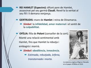  REI HAMLET (Espectre): difunt pare de Hamlet,
assassinat pel seu germà Claudi. Revel·la la veritat al
seu fill i li demana venjança.
 GERTRUDIS: mare de Hamlet i reina de Dinamarca.
 Símbol: la infidelidad, amor maternal i el sentit de
la culpabilitat.
 OFÈLIA: filla de Poloni (conseller de la cort).
Manté una relació sentimental amb
Hamlet, fins que Hamlet la rebutja i
embogirà i morirà.
 Símbol: obediència, innocència.
 Estimada, rebutjada, òrfena,
transtornada i morta.
La soprana anglesa Mignon Nevada
en el paper d’Ofèlia al 1910.
 