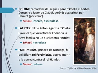  POLONI: camarlenc del regne i pare d’Ofèlia i Laertes.
Conspira a favor de Claudi, però és assassinat per
Hamlet (per error).
Símbol: interès, estupidesa.
 LAERTES: fill de Poloni i germà d’Ofèlia.
Cavaller que vol retornar l’honor a la
seva família en un duel contra Hamlet.
Símbol: honradesa
 FORTIMBRÀS: príncep de Noruega, fill
del difunt rei Fortimbràs, que va morir
a la guerra contra el rei Hamlet.
Símbol: noblesa
Laertes i Ofèlia, de William Gorman Wills.
 