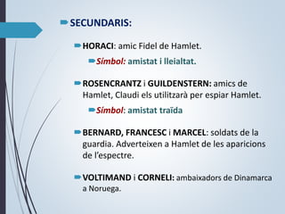 SECUNDARIS:
HORACI: amic Fidel de Hamlet.
Símbol: amistat i lleialtat.
ROSENCRANTZ i GUILDENSTERN: amics de
Hamlet, Claudi els utilitzarà per espiar Hamlet.
Símbol: amistat traïda
BERNARD, FRANCESC i MARCEL: soldats de la
guardia. Adverteixen a Hamlet de les aparicions
de l’espectre.
VOLTIMAND i CORNELI: ambaixadors de Dinamarca
a Noruega.
 
