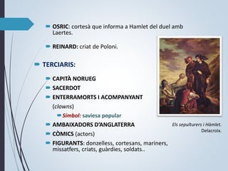 OSRIC: cortesà que informa a Hamlet del duel amb
Laertes.
 REINARD: criat de Poloni.
 TERCIARIS:
 CAPITÀ NORUEG
 SACERDOT
 ENTERRAMORTS I ACOMPANYANT
(clowns)
Símbol: saviesa popular
 AMBAIXADORS D’ANGLATERRA
 CÒMICS (actors)
 FIGURANTS: donzelless, cortesans, mariners,
missatfers, criats, guàrdies, soldats..
Els sepulturers i Hàmlet.
Delacroix.
 
