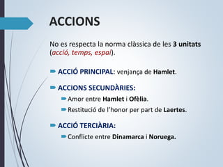 No es respecta la norma clàssica de les 3 unitats
(acció, temps, espai).
 ACCIÓ PRINCIPAL: venjança de Hamlet.
 ACCIONS SECUNDÀRIES:
Amor entre Hamlet i Ofèlia.
Restitució de l’honor per part de Laertes.
 ACCIÓ TERCIÀRIA:
Conflicte entre Dinamarca i Noruega.
ACCIONS
 