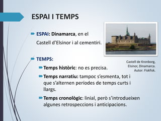 ESPAI I TEMPS
 ESPAI: Dinamarca, en el
Castell d’Elsinor i al cementiri.
 TEMPS:
Temps històric: no es precisa.
Temps narratiu: tampoc s’esmenta, tot i
que s’alternen períodes de temps curts i
llargs.
Temps cronològic: linial, però s’introdueixen
algunes retrospeccions i anticipacions.
Castell de Kronborg,
Elsinor, Dinamarca.
Autor: Fiskfisk.
 
