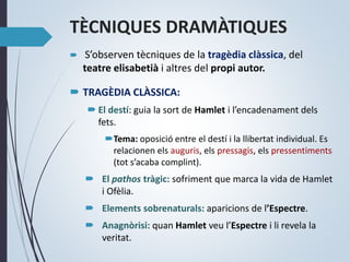 TÈCNIQUES DRAMÀTIQUES
 S’observen tècniques de la tragèdia clàssica, del
teatre elisabetià i altres del propi autor.
 TRAGÈDIA CLÀSSICA:
 El destí: guia la sort de Hamlet i l’encadenament dels
fets.
Tema: oposició entre el destí i la llibertat individual. Es
relacionen els auguris, els pressagis, els pressentiments
(tot s’acaba complint).
 El pathos tràgic: sofriment que marca la vida de Hamlet
i Ofèlia.
 Elements sobrenaturals: aparicions de l’Espectre.
 Anagnòrisi: quan Hamlet veu l’Espectre i li revela la
veritat.
 