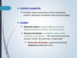  TEATRE ELISABETIÀ:
 El públic estava acostumat a veure espectacles
violents. Mostrava sensibilitat amb els personatges.
 ALTRES:
 Elements còmics: el personatge de Poloni, la
bogeria fingida de Hamlet, els enterramorts…
 Paraules de Hamlet: ambigüitat, doble sentit,
al·lusions, insinuacions…. Són instruments que fan
avançar l’acció i fan partícep a l’espectador.
 Teatre dins del teatre: representació de La
ratonera (paròdia del crim).
 