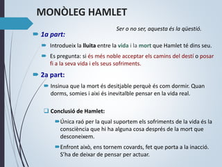 MONÒLEG HAMLET
 1a part:
 Introdueix la lluita entre la vida i la mort que Hamlet té dins seu.
 Es pregunta: si és més noble acceptar els camins del destí o posar
fi a la seva vida i els seus sofriments.
 2a part:
 Insinua que la mort és desitjable perquè és com dormir. Quan
dorms, somies i aixi és inevitalble pensar en la vida real.
 Conclusió de Hamlet:
Única raó per la qual suportem els sofriments de la vida és la
consciència que hi ha alguna cosa després de la mort que
desconeixem.
Enfront això, ens tornem covards, fet que porta a la inacció.
S’ha de deixar de pensar per actuar.
Ser o no ser, aquesta és la qüestió.
 