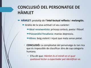 CONCLUSIÓ DEL PERSONATGE DE
HÀMLET
 HÀMLET: prototip de l'intel·lectual reflexiu i melangiós.
 Anàlisi de la seva actitud i el seu caràcter:
Ideal renaixentista: príncep cortesà, poeta i filòsof.
Psicoanàlisi freudiana: maníac depressiu.
Altres: boig violent i injust que mata sense pietat.
• CONCLUSIÓ: La complexitat del personatge és tan rica
que és impossible de classificar dins de cap categoria
humana.
• S'ha dit que: Hàmlet és el mirall en el qual
qualsevol lector o espectador pot identificar-se.
 