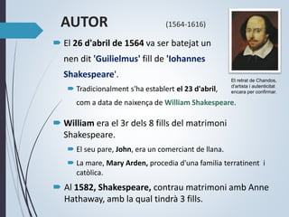 AUTOR (1564-1616)
 El 26 d'abril de 1564 va ser batejat un
nen dit 'Guilielmus' fill de 'Iohannes
Shakespeare'.
 Tradicionalment s'ha establert el 23 d'abril,
com a data de naixença de William Shakespeare.
 William era el 3r dels 8 fills del matrimoni
Shakespeare.
 El seu pare, John, era un comerciant de llana.
 La mare, Mary Arden, procedia d'una familia terratinent i
catòlica.
 Al 1582, Shakespeare, contrau matrimoni amb Anne
Hathaway, amb la qual tindrà 3 fills.
El retrat de Chandos,
d'artista i autenticitat
encara per confirmar.
 