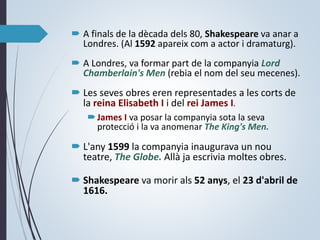  A finals de la dècada dels 80, Shakespeare va anar a
Londres. (Al 1592 apareix com a actor i dramaturg).
 A Londres, va formar part de la companyia Lord
Chamberlain's Men (rebia el nom del seu mecenes).
 Les seves obres eren representades a les corts de
la reina Elisabeth I i del rei James I.
James I va posar la companyia sota la seva
protecció i la va anomenar The King's Men.
 L'any 1599 la companyia inaugurava un nou
teatre, The Globe. Allà ja escrivia moltes obres.
 Shakespeare va morir als 52 anys, el 23 d'abril de
1616.
 