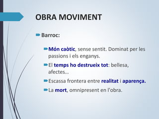 OBRA MOVIMENT
Barroc:
Món caòtic, sense sentit. Dominat per les
passions i els enganys.
El temps ho destrueix tot: bellesa,
afectes…
Escassa frontera entre realitat i aparença.
La mort, omnipresent en l'obra.
 