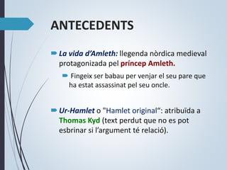 ANTECEDENTS
La vida d’Amleth: llegenda nòrdica medieval
protagonizada pel príncep Amleth.
 Fingeix ser babau per venjar el seu pare que
ha estat assassinat pel seu oncle.
Ur-Hamlet o "Hamlet original“: atribuïda a
Thomas Kyd (text perdut que no es pot
esbrinar si l’argument té relació).
 