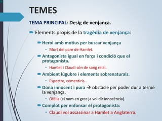 TEMES
TEMA PRINCIPAL: Desig de venjança.
 Elements propis de la tragèdia de venjança:
Heroi amb motius per buscar venjança
• Mort del pare de Hamlet.
Antagonista igual en força i condició que el
protagonista.
• Hamlet i Claudi són de sang reial.
Ambient lúgubre i elements sobrenaturals.
• Espectre, cementiris…
Dona innocent i pura  obstacle per poder dur a terme
la venjança.
• Ofèlia (el nom en grec ja vol dir innocència).
Complot per enfonsar el protagonista:
• Claudi vol assassinar a Hamlet a Anglaterra.
 
