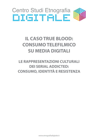 IL CASO TRUE BLOOD:
  CONSUMO TELEFILMICO
     SU MEDIA DIGITALI

LE RAPPRESENTAZIONI CULTURALI
     DEI SERIAL ADDICTED:
CONSUMO, IDENTITÀ E RESISTENZA




         www.etnografiadigitale.it
 