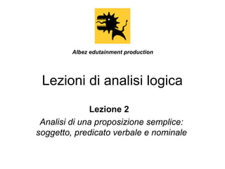 Lezioni di analisi logica
Lezione 2
Analisi di una proposizione semplice:
soggetto, predicato verbale e nominale
Albez edutainment production
 